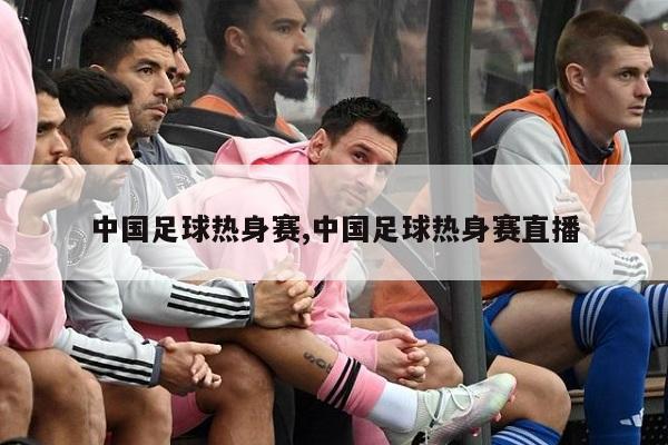 中国足球热身赛,中国足球热身赛直播