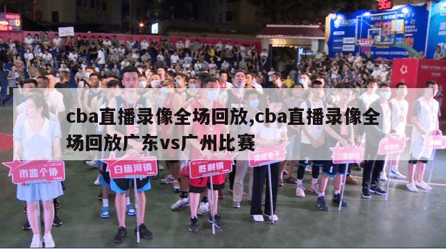 cba直播录像全场回放,cba直播录像全场回放广东vs广州比赛